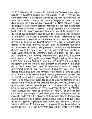 verite à l’instance et requeste de Lambert van Tweenhuijsen Jaques
Niquet et Consorts Lequel par consequent a dit et attesté par
serment solemnel a luij deferé et prins de luij estre veritable Que l’an
mille cinq cens nouante six estans esquippez pour la Ville
d’Amsterdam deux navires pour s’en aller au Nord chascun du port
de cinquante Lestes dont estoijent Maistres de l’un Jean Cornelissen
Reip et de l’autre Willem Barentsz., iceluij Deposant auroit navigé sur
ledit navire de Jean Cornelissen Reip avec lequel ils estoijent sortis
du Flie Et que le dixiesme jour de Juin de la mesme année veindrent
à une petite Isle située à soixante cinq milles Nordouest du Cap
Septentrional ou environ: ou ils Allerent à terre avec le Batteau et
prenans la hauteur de l’orient trouverent estre a septante cinq
degrez moins seise minutes suijvant quoij ils prindrent leur cours
nord-nordwest de ladite Isle jusques à la hauteur de huictante
degrez: ou ils trouverent la terre quils nomment Terre neufve et
aussi Spits-berguen et Gronlande Item une plage ou Baije quils
nommerent le grand Inwijcq trouverent aussi plus haut a septante
neuf degrez un coing quils nommerent Vogel-hoeck quest a dire le
Coing aux Oijseaux aupres du quel ij a une Riviere sur la quelle ils
navigerent bien une lieue ou deux pensant de traverser mais a cause
de la Glace furent Contraints de retourner Araison de quoij ils
nommerent icelle Riviere Queerweicq Aijans bien plus haut à 80
degrez trouvé plusieurs Isles rompues ou ils furent à Terre et aussi à
la terre ferme où ils allerent querir beaucoup de volaille et d’oeufs et
y tuerent ou prindrent un ours blanc et allerent querir du lest de
terre ou ils Trouverent aussi des dens de Baleines Ramans avec le
Bateau dans les Golphes ou destours sans pouvoir recognoistre quil
ij eust esté quelque Gens Et pourtant trouverent ils en quelques
lieux sur quelques Valons de grand monceaux de Pierres entassées
Dans quelques uns desquels ils mirent un Bois ou Pal en signe pour
ceux qui en apres y pourroijent venir pour voir quil ij avoit esté des
Gens Ne declarant autre Chose a dit Aussi vraij Dieu le Toutpuissant
puisse estre en Aijde a iceluij Comparant En tesmoing de quoij Nous
avons fait imprimer cij dessous Nostre seau aux causes du quel nous
vsons maintenant Et fait corroborer la presente par la signature de
Nostre Greffier Ce 2e de Decembre l’an mil six cents trente estoit
 