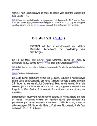 signé J. van Bancken avec le seau de ladite Ville imprimé aupres en
Cire verde[1318].
[1318] Naar een afschrift onder de bijlagen van het: Request der N. C. aan de Stn.-
Gen. dd. 2 Febr. 1634, in: Noordsche togten. 4. Loop. N. C. R.-A.—Op dit stuk past
dezelfde aanmerking als op het vorige omtrent den leeftijd van den getuige.
BIJLAGE VII. (p. 43.)
EXTRACT uit het scheepsjournaal van Willem
Barendsz. betreffende de ontdekking van
Spitsbergen.
Le 18. de May, stile neuve, nous sommons partis de Texel, &
arriverent le 22. contre Fayril[1319] & pres des Orcanesses[1320].
[1319] Fair-island, een eiland halfweg tusschen de Orcadische en Schetlandsche
eilanden.
[1320] De Orcadische eilanden.
Le 5. de Iuing, summons venus en la glace, laquelle a nostre advis
estoit venu de Groenland, car nous faissions compte d’estre environ
25. lieues au dehors dudict Groenland, l’eau estoit verdet, brun de
couleur, jetterent le sonde sans trouver fond, la glace, s’estendoit au
long de la Mer, Sudest & Norouest, & estoit du tout en pieces, ou
escosses.
Le lendemain faysoyent nostre route Nordest & Norest quard du nort
9. lieues, arriverent contre une grande glace, par laquelle ne
pouvoyent passer, ne trouverent nul fond a 120. brasses, a nostre
advis estoyent 55. lieues de l’Isle Luffoet vers Nordouest, & du Cap
de Nord 110. ou 115. lieues.
 