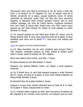 Tournoyent alors vers l’Est & arriverent le 10. de Iuing a l’Isle des
Ours, a la hauteur de 74. degrées 35. min. & faisant voile de la
Norest, arriverent en la glace, auquel jecterons ancre, & fumes
contraints de retourner soubs l’Isle, De l’Isle des Ours summons
departis, & faisoyent Oest noroest pensant trouver vers le nord
meilleur passage, car ceux de l’autre Navire, vouloyent tousiours
tirer vers l’oest, & j’avoy desir d’estre plus vers l’Est, avons couru
jusques au soir Oest noroest 16. lieües, la nuict jusques au matin
Noroest 15. lieues.
Le 14. Avancé jusques au soir Nord quar d’oest 22. lieues. Lors le
temps devient clair, & nous nous trouvions pres de la glace, & nous
sembloit veoir terre vers le Nord[1321], mais nous n’en estions pas
asseuré.
[1321] De zuidpunt van Prince Charles-foreland?
Le 15. Nous tournions ven du vent, sondions sans trouver fond a
150. brasses, routoyant jusques au midy, Sudest & Sudest quart
d’est 5. lieues, ayant la hauteur de 781⁄4 degrés.
Alors nous allions vent arriere, vers l’Est, 7. lieues.
Et apres jusques au soir Nornordest, 5. lieues.
Passions une grande Balaine morte, sur lequel y avoit plusieurs
meauves.
Le 16. Il faisoit brun, le vent Oest passans jusques a midy, Nornord
Est 21. lieues, arrivans en la glace, & nous nous retirans passans au
loing d’icelle Nordest 5 lieues.
Et derechef hors de la glace Sudest 6. lieues.
Iusques a ce que nous venions derechef avec la roete de S. S. Oest,
en la glace 4. lieües, lequel estoit du matin.
Le 17. Il faisoit calme iusques au midi, alors trouvamus la hauteur de
80. degrées & 10. minutes, nous louvions, car avoyons vent au vent,
 