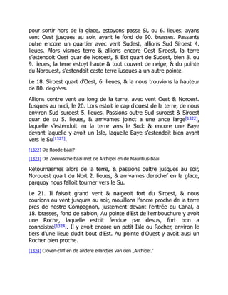 pour sortir hors de la glace, estoyons passe Si, ou 6. lieues, ayans
vent Oest jusques au soir, ayant le fond de 90. brasses. Passants
outre encore un quartier avec vent Sudest, allions Sud Siroest 4.
lieues. Alors vismes terre & allions encore Oest Siroest, la terre
s’estendoit Oest quar de Noroest, & Est quart de Sudest, bien 8. ou
9. lieues, la terre estoyt haute & tout couvert de neige, & du pointe
du Norouest, s’estendoit ceste terre iusques a un autre pointe.
Le 18. Siroest quart d’Oest, 6. lieues, & la nous trouvions la hauteur
de 80. degrées.
Allions contre vent au long de la terre, avec vent Oest & Noroest.
Iusques au midi, le 20. Lors estoit le cap d’ouest de la terre, de nous
environ Sud suroest 5. lieues. Passions outre Sud suroest & Siroest
quar de su 5. lieues, & arrivames joinct a une ance large[1322],
laquelle s’estendoit en la terre vers le Sud: & encore une Baye
devant laquelle y avoit un Isle, laquelle Baye s’estendoit bien avant
vers le Su[1323].
[1322] De Roode baai?
[1323] De Zeeuwsche baai met de Archipel en de Mauritius-baai.
Retournasmes alors de la terre, & passions oultre jusques au soir,
Norouest quart du Nort 2. lieues, & arrivames derechef en la glace,
parquoy nous falloit tourner vers le Su.
Le 21. Il faisoit grand vent & naigeoit fort du Siroest, & nous
courions au vent jusques au soir, mouillons l’ancre proche de la terre
pres de nostre Compagnon, justement devant l’entrée du Canal, a
18. brasses, fond de sablon, Au pointe d’Est de l’embouchure y avoit
une Roche, laquelle estoit fendue par desus, fort bon a
connoistre[1324]. Il y avoit encore un petit Isle ou Rocher, environ le
tiers d’une lieue dudit bout d’Est. Au pointe d’Ouest y avoit ausi un
Rocher bien proche.
[1324] Cloven-cliff en de andere eilandjes van den „Archipel.”
 