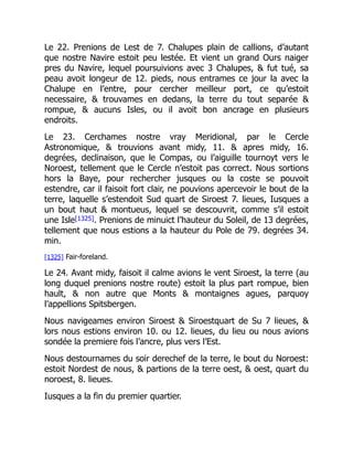 Le 22. Prenions de Lest de 7. Chalupes plain de callions, d’autant
que nostre Navire estoit peu lestée. Et vient un grand Ours naiger
pres du Navire, lequel poursuivions avec 3 Chalupes, & fut tué, sa
peau avoit longeur de 12. pieds, nous entrames ce jour la avec la
Chalupe en l’entre, pour cercher meilleur port, ce qu’estoit
necessaire, & trouvames en dedans, la terre du tout separée &
rompue, & aucuns Isles, ou il avoit bon ancrage en plusieurs
endroits.
Le 23. Cerchames nostre vray Meridional, par le Cercle
Astronomique, & trouvions avant midy, 11. & apres midy, 16.
degrées, declinaison, que le Compas, ou l’aiguille tournoyt vers le
Noroest, tellement que le Cercle n’estoit pas correct. Nous sortions
hors la Baye, pour rechercher jusques ou la coste se pouvoit
estendre, car il faisoit fort clair, ne pouvions apercevoir le bout de la
terre, laquelle s’estendoit Sud quart de Siroest 7. lieues, Iusques a
un bout haut & montueus, lequel se descouvrit, comme s’il estoit
une Isle[1325]. Prenions de minuict l’hauteur du Soleil, de 13 degrées,
tellement que nous estions a la hauteur du Pole de 79. degrées 34.
min.
[1325] Fair-foreland.
Le 24. Avant midy, faisoit il calme avions le vent Siroest, la terre (au
long duquel prenions nostre route) estoit la plus part rompue, bien
hault, & non autre que Monts & montaignes agues, parquoy
l’appellions Spitsbergen.
Nous navigeames environ Siroest & Siroestquart de Su 7 lieues, &
lors nous estions environ 10. ou 12. lieues, du lieu ou nous avions
sondée la premiere fois l’ancre, plus vers l’Est.
Nous destournames du soir derechef de la terre, le bout du Noroest:
estoit Nordest de nous, & partions de la terre oest, & oest, quart du
noroest, 8. lieues.
Iusques a la fin du premier quartier.
 