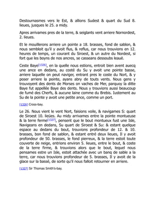 Destournasmes vers le Est, & allions Sudest & quart du Sud 8.
lieues, jusques le 25. a midy.
Apres arrivames pres de la terre, & seiglants vent arriere Nornordest,
2. lieues.
Et le mouillerons arriere un pointe a 18. brasses, fond de sablon, &
nous sembloit qu’il y avoit flus, & reflus, car nous trouvions en 12.
heures de temps, un courant du Siroest, & un autre du Nordest, si
fort que les boyns de nos ancres, se casseans dessoubs leauë.
Ceste Baye[1326], en la quelle nous estions, entroit bien avent auecq
une ance en dedans, au costé du Su y avoit une pointe basse,
arriere laquelle on peut naviger, entrant pres le coste du Nort, & y
poser arriere la pointe, ayans abry de touts vents. Nous gens y
trouvoyent des dents de Morses on vaches de Mer, parquoy la ditte
Baye fut appellée Baye des dents. Nous y trouvions aussi beaucoup
de fumé des Cherfs, & aucune laine comme du Brebis. Iustement au
Su de la pointe y avoit une petite ance, comme un port.
[1326] Cross-bay.
Le 26. Nous vient le vent Nort, faisions voile, & navigames S: quart
de Siroest 10. lieües. Au midy arrivames entre la pointe montueuse
& la terre ferme[1327], pensent que le bout montueux fust une Isle,
Navigeans en dedans, Su quart de Siroest & Su: & estant quelque
espace au dedans du bout, trouvions profondeur de 12. & 10.
brasses, bon fond de sablon, & estant entré deux lieues, Il y avoit
profondeur de 50. brasses, le fond pierreux, & la terre estoit toute
couverte de neige, entrions environ 5. lieues, entre le bout, & coste
de la terre firme, & trouvions alors que le bout, lequel nous
pensames estre un Isle, estoit attachée avec un banq de sable a la
terre, car nous trouvions profondeur de 5. brasses, Il y avoit de la
glace sur la bassé, de sorte qu’il nous falloit retourner en arriere.
[1327] Sir Thomas Smith’s-bay.
 