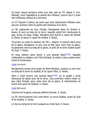 Ce bout, lequel pensions estre une Isle, gist au 79. degré 5. min.
latitude, nous l’appellions la pointe des Oiseaux, pource qu’il y avoit
tant d’Oiseaux dessus & a l’environ.
Le 27. Faysoit il calme, de sorte que nous demeurions flottans sans
pouvoir avancer entre la pointe des Oisseaux & la terre.
Le 28. passames au tour d’icelle, Navigeants alors Su Siroest 6.
lieues, le tout au long de la terre, laquelle estoit fort montueuse &
agu, avecq un beau rivage. Navigans tout Sud & S. quart de Siroest
6. lieües, & apres S: quart de Sudest 3. lieües.
Trouvions au midy la hauteur de 781⁄2. degres: & estions alors pres
de la glace, Navigeans un peu vers la Mer, pour venir hors la glace,
& passames ainsi au long de la glace, & pres de la terre Sudest quart
du Sud, 7. lieües.
Et nous estions alors joinct a une grande Baye[1328], laquelle
s’estendoit au dedans vers l’Est Nordest, & estoit a deux costes terre
haute & montueuse.
[1328] Ice-sound.
Navigeames avecq vent prope du Nord Nordest, jusques au soir tout
au long de la terre Su Sudest, & Su quart d’Est, 5. lieües.
Alors y avoit encore une grande Baye[1329], en la quelle y avoit
beaucoup de glace pres de la terre, nous prenions nostre route un
peu Oest Siroest, pour estre hors de la glace, & cheminames en
avant Sud quart de Sudest, 4. lieües.
[1329] Bell sound.
Vinsmes en la glace, parquoy allames Siroest, 3. lieues.
Le 29. Poursuivismes d’un vent Nord: Le cours Sudest, quart du Sud
& Su Sudest, 5. lieues.
Le tout au long de la terre jusques au midy Sud, 4. lieues.
 