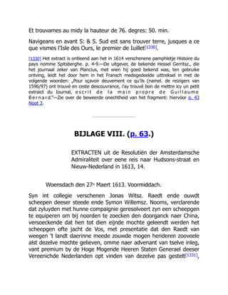 Et trouvames au midy la hauteur de 76. degres: 50. min.
Navigeans en avant S: & S. Sud est sans trouver terre, jusques a ce
que vismes l’Isle des Ours, le premier de Iuillet[1330].
[1330] Het extract is ontleend aan het in 1614 verschenene pamphletje Histoire du
pays nomme Spitsberghe. p. 4-9.—De uitgever, de bekende Hessel Gerritsz., die
het journaal zeker van Plancius, met wien hij goed bekend was, ten gebruike
ontving, leidt het door hem in het Fransch medegedeelde uittreksel in met de
volgende woorden: „Pour sçavoir deuvement ce qu’ils (namel. de reizigers van
1596/97) ont trouvé en ceste descouvrance, i’ay trouvé bon de mettre icy un petit
extraict du Iournal, e s c r i t d e l a m a i n p r o p r e d e G u i l l a u m e
B e r n a r d.”—Zie over de beweerde onechtheid van het fragment: hiervóor p. 43
Noot 3.
BIJLAGE VIII. (p. 63.)
EXTRACTEN uit de Resolutiën der Amsterdamsche
Admiraliteit over eene reis naar Hudsons-straat en
Nieuw-Nederland in 1613, 14.
Woensdach den 27n Maert 1613. Voormiddach.
Syn int collegie verschenen Jonas Witsz. Raedt ende ouwdt
scheepen deeser steede ende Symon Willemsz. Nooms, verclarende
dat zyluyden met hunne compaignie geresolveert zyn een scheepgen
te equiperen om bij noorden te zoecken den doorganck naer China,
versoeckende dat hen tot dien eijnde mochte geleendt werden het
scheepgen ofte jacht de Vos, met presentatie dat den Raedt van
weegen ’t landt daerinne meede zouwde mogen herideren zooveele
alst dezelve mochte gelieven, omme naer advenant van tselve inleg,
vant premium by de Hoge Mogende Heeren Staten Generael deeser
Vereenichde Nederlanden opt vinden van dezelve pas gestelt[1331],
 