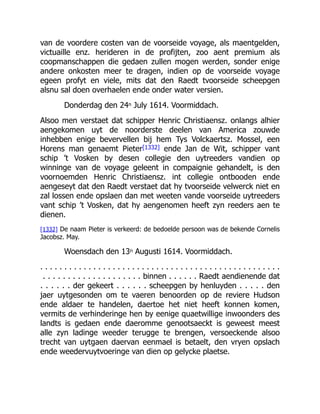 van de voordere costen van de voorseide voyage, als maentgelden,
victuaille enz. herideren in de profijten, zoo aent premium als
coopmanschappen die gedaen zullen mogen werden, sonder enige
andere onkosten meer te dragen, indien op de voorseide voyage
egeen profyt en viele, mits dat den Raedt tvoorseide scheepgen
alsnu sal doen overhaelen ende onder water versien.
Donderdag den 24n July 1614. Voormiddach.
Alsoo men verstaet dat schipper Henric Christiaensz. onlangs alhier
aengekomen uyt de noorderste deelen van America zouwde
inhebben enige bevervellen bij hem Tys Volckaertsz. Mossel, een
Horens man genaemt Pieter[1332] ende Jan de Wit, schipper vant
schip ’t Vosken by desen collegie den uytreeders vandien op
winninge van de voyage geleent in compaignie gehandelt, is den
voornoemden Henric Christiaensz. int collegie ontbooden ende
aengeseyt dat den Raedt verstaet dat hy tvoorseide velwerck niet en
zal lossen ende opslaen dan met weeten vande voorseide uytreeders
vant schip ’t Vosken, dat hy aengenomen heeft zyn reeders aen te
dienen.
[1332] De naam Pieter is verkeerd: de bedoelde persoon was de bekende Cornelis
Jacobsz. May.
Woensdach den 13n Augusti 1614. Voormiddach.
. . . . . . . . . . . . . . . . . . . . . . . . . . . . . . . . . . . . . . . . . . . . . . . . . .
. . . . . . . . . . . . . . . . . . . . binnen . . . . . . Raedt aendienende dat
. . . . . . der gekeert . . . . . . scheepgen by henluyden . . . . . den
jaer uytgesonden om te vaeren benoorden op de reviere Hudson
ende aldaer te handelen, daertoe het niet heeft konnen komen,
vermits de verhinderinge hen by eenige quaetwillige inwoonders des
landts is gedaen ende daeromme genootsaeckt is geweest meest
alle zyn ladinge weeder terugge te brengen, versoeckende alsoo
trecht van uytgaen daervan eenmael is betaelt, den vryen opslach
ende weedervuytvoeringe van dien op gelycke plaetse.
 