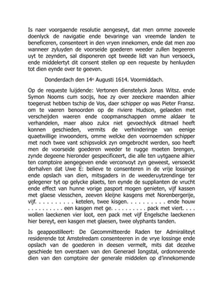 Is naer voorgaende resolutie aengeseyt, dat men omme zooveele
doenlyck de navigatie ende bevaringe van vreemde landen te
beneficeren, consenteert in den vryen innekomen, ende dat men zoo
wanneer zyluyden de voorseide goederen weeder zullen begeeren
uyt te zeynden, sal disponeren opt tweede lidt van hun versoeck,
ende middelertyt dit consent stellen op een requeste by henluyden
tot dien eynde over te geeven.
Donderdach den 14n Augusti 1614. Voormiddach.
Op de requeste luijdende: Vertonen dienstelyck Jonas Witsz. ende
Symon Nooms cum socijs, hoe zy over zeeckere maenden alhier
toegerust hebben tschip de Vos, daer schipper op was Pieter Fransz.
om te vaeren benoorden op de riviere Hudson, gelaeden met
verscheijden waeren ende coopmanschappen omme aldaer te
verhandelen, maer alsoo zulcx niet gevoechlyck ditmael heeft
konnen geschieden, vermits de verhinderinge van eenige
quaetwillige inwoonders, omme welcke den voornoemden schipper
met noch twee vant schipsvolck zyn omgebrocht werden, soo heeft
men de voorseide goederen weeder te rugge moeten brengen,
zynde degeene hieronder gespecificeert, die alle ten uytgaene alhier
ten comptoire aengegeven ende verconvoyt zyn geweest, versoeckt
derhalven dat Uwe E: believe te consenteren in de vrije lossinge
ende opslach van dien, mitsgaders in de weederuytzendinge ter
gelegener tyt op gelycke plaets, ten eynde de supplianten de vrucht
ende effect van hunne vorige pasport mogen genieten, vijf kassen
met glaese vlesschen, zeeven kleijne kasgens met Norenbergerije,
vijf. . . . . . . . . . ketelen, twee kisgen. . . . . . . . . . ende houw
. . . . . . . . . . een kasgen met ge. . . . . . . . . . pack met viert. . . .
wollen laeckenen vier loot, een pack met vijf Engelsche laeckenen
hier bereyt, een kasgen met glaesen, twee olyphants tanden.
Is geappostilleert: De Gecommitteerde Raden ter Admiraliteyt
residerende tot Amstelredam consenteeren in de vrye lossinge ende
opslach van de goederen in deesen vermelt, mits dat dezelve
geschiede ten overstaen van den Generael Iongstal, ordonnerende
dien van den comptoire der generale middelen op d’innekomende
 