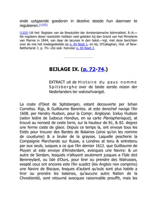 ende uytgaende goederen in dezelve steede hun daernaer te
reguleeren.[1333]
[1333] Uit het: Register van de Resolutiën der Amsterdamsche Admiraliteit. R.-A.—
De registers dezer resolutiën hebben veel geleden bij den brand van het Ministerie
van Marine in 1844; van daar de lacunes in den tekst.—Vgl. met deze berichten
over de reis het medegedeelde op p. 65 Noot 1, en bij: O’Callaghan, Hist. of New-
Netherland. I. p. 74.—Zie ook: hiervóor p. 65 Noot 2.
BIJLAGE IX. (p. 72-74.)
EXTRACT uit de H i s t o i r e d u p a y s n o m m e
S p i t s b e r g h e over de beide eerste reizen der
Nederlanders ter walvischvangst.
La coste d’Oest de Spitsbergen, estant decouverte per Iehan
Corneliss. Rijp, & Guilliaume Barentss. at este derechef navige l’An
1608. per Hendry Hudson, pour la Compe. Angloyse. Iceluy Hudson
(selon ledire de Iudocus Hondius, en sa carte Planispherisque), at
trouvé au noroest de ceste terre, sur la hauteur de 81, & 82. degrez
une ferme coste de glace. Depuis ce temps la, ont envoye tous les
Estés pour trouver des Bardes de Balaines (ainsi qu’on les nomme
de coustume) & a bruler de la graysse. Laquelle pescherie la
Compaignie Marchande sur Russe, a Londres at tenu & entretenu
par eux seuls, iusques a ce que l’An dernier 1612. que Guilliaume de
Muyen at este envoye d’Amsterdam, avecques une Navire: & un
autre de Serdam, lesquels n’alloyent seulement jusques a l’Isle dict
Bereneylant, ou Isle d’Ours, pour tirer ou prendre des Walrusses,
exepté ceuz ont encores este l’An susdict (les Anglois non comprins)
une Navire de Biscaye, lesques d’autant qu’euls sont plus habile a
tirer ou prendre les balaines, qu’aucune autre Nation de la
Chrestienité, sont retourné avecques raisonnable prouffit, mais les
 