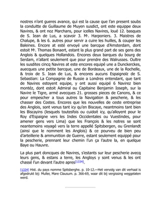 nostres n’ont gueres avance, qui est la cause que l’an present soubs
la conduitte de Guillaume de Muyen susdict, ont este equippe deux
Navires, & ont noz Marchans, pour icelles Navires, loué 12. basques
de S. Iean de Lus, a scavoir 3. Mr. Harponiers. 3. Maistres de
Chalupe, & les 6. autres pour servir a cuire les huilles, & couper les
Baleines. Encore at esté envoyé une barcque d’Amsterdam, dont
estoit Mr. Thomas Bonaert, estant la plus grand part de ses gens des
Anglois & quelques Hollandois. Encores deux barques du bourg de
Serdam, n’allant seulement que pour prendre des Walrusses. Oultre
les susdites cincq Navires at este encores equipé une a Dunckerckes,
auecques une petite barcque, une de Bordeaux, une de la Rochelle,
& troix de S. Iean de Lus, & encores aucuns Espaignolz de S.
Sebastian: La Compagnie de Russie a Londres entendant, que tant
de Navires estoyent equipe, y ont aussi equipé 6 Navirez bien
montéz, dont estoit Admiral ou Capitaine Benjamin Ioseph, sur la
Navire le Tigre, armé avecques 21. grosses pieces de Canons, & ce
pour empescher a tous autres la Navigation & pescherie, & les
chasser des Costes. Encores que les nouvelles de ceste entreprise
des Anglois, sont venus tant icy qu’en Biscaye, neantmoins tant bien
les Biscayins (lesquels toutesfois ou cuidoit icy, qu’alloyent pour le
Roy d’Espaigne vers les Indes Occidentales ou Vuestindes, pour
amener gens vers Lima) que les François & les notres se sont
neantemoins voyagé vers la terre appellé Spitsbergen, ou Grenlandt
(ainsi que le nomment les Anglois) & ce pourveu de bien peu
d’arteillerie & ammunition de Guerre, estant seulement equippé pour
la pescherie, prennant leur chemin l’un ça l’autre la, en quelque
Baye ou Hauvre.
La plus part doncques de Navires, s’estants sur leur pescherie avecq
leurs gens, & estans a terre, les Angloys y sont venus & les ont
chassé l’un devant l’autre apres[1334].
[1334] Hist. du pays nomme Spitsberghe. p. 10-12.—Het vervolg van dit verhaal is
afgedrukt bij: Muller, Mare Clausum. p. 366-69, waar dit bij vergissing weggelaten
werd.
 