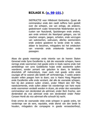 BIJLAGE X. (p. 98-101.)
INSTRUCTIE voor Hillebrant Gerbrantsz. Quast als
commandeur ende den raedt neffens hem gestelt
over die schepen, zoe van oirloge, als anderen,
gedestineert vuijte Vereenichde Nederlanden op te
custen van Nyeulandt, Spytsbergen ende andere,
aen ende omtrent die Noortpool gelegen, zoo tot
visschen vangen, jaegen, schieten, ende vercrygen
van walvisschen, walrussen, allerley seemonsters
ende andere goederen te lande ende te water,
aldaer te becomen, mitsgaders tot het ontdecken
van vreemde ende onbekende landen ende
passagien.
Alsoe die goede meeninge ende intentie van de heeren Staten
Generael ende Syne Excellentie is, dat die voorseide schepen, haere
neringe ende voornemen met goede ordre in Gods naeme ende met
aenbiddinge van zyne Goddelycke hulpe ende assistentie sullen
voorderen, sonder yemant van gelycken te doen, te beletten,
directelick off indirectelyck, maer oock met goede ordre ende
couragie aff te weeren alle beleth off verhinderinge, ’t welck andere
souden willen poegen hem te doen; soo is Haere Hoog Mogende
ende Excellentie wille ende verstant, dat alle de voorseide schepen,
hen bij den anderen sullen vinden, onder Hitlant den XIIn Mey
naestcoemende, ende sullen aldaer tot voorderinge van hare reyse
ende voornemen verdeelt worden in dryen, als onder den voorseiden
commandeur een derdendeel als admirael, onder Rem Evertsz. een
derdendeel als vice admirael ende een derdendeel onder Pieter
Corssen Hordt als vice admirael ofte schouth bij nacht.
Ende omme de voorszeide vlote ende schepen in goede ordre, tot
vorderinge van de eere, reputatie, ende dienst van den lande te
houden, mitsgaders die compagnie in goede verseeckertheyt,
 