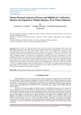 International Journal of Business Marketing and Management (IJBMM)
Volume 3 Issue 3 March 2018, P.P. 34-45
ISSN: 2456-4559
www.ijbmm.com
International Journal of Business Marketing and Management (IJBMM) Page 34
Market Demand Analysis of Prawn and Milkfish for Cultivation
Business development in Malaka Regency, West Timor-Indonesia
By:
Franchy Ch. Liufeto1,2*
, Nuddin Harahab3
, ArningWilujeng Ekawati3
,
Soemarno4
1
Doctoral Program of Fisheries and Marine Science, Faculty of Fisheries and Marine Science, University of
Brawijaya, Malang, Indonesia
2
Faculty of Fisheries and Marine Science, University of Nusa Cendana, Kupang-East Nusa Tenggara,
Indonesia
3
Faculty of Fisheries and Marine Science, University of Brawijaya, Malang, Indonesia
4
Faculty of Agriculture, University of Brawijaya, Malang, Indonesia
Abstract: This research was conducted to find out the market demand of prawnandmilkfish in West Timor and
East Timor/Timor-Leste. The West Timor market demand survey was organized by involving 28 fish
merchants/seafood restaurant managers which were spread across 6 cities in West Timor. Furthermore, the
demand in East Timor was based on fish trade flows data at the Indonesia - Timor-Leste border post. The
matrix tabulation method was employed for calculating the milkfish and prawn consumption per capita
population of Timor-Leste, and the projection of milkfish and prawn demand in Timor-Leste region in the year
of 2014-2025 which was based on the projected population growth of Timor region. The results indicated that
prawn demand was spread within 6 urban markets in the region of Timor. Meanwhile, milkfish was highly
demanded in the local market. East Timor's prawn market demand forecast in the year of 2014-2025 reached
1,359.87 tons. Milkfish demand on the local market was up to 1,274.45 tons. The number of prawn demand was
much higher than the production at local level. Therefore, prawn could be considered as the main commodity
choice for the development of aquaculture in Malaka.
Keywords: Market demand, milkfish, prawn, aquaculture development
I. INTRODUCTION
Malaka Regency is one of the new autonomous regions in East Nusa Tenggara Province (NTT), which
has direct borders with the Democratic Republic of Timor-Leste (RDTL) and Australia. Based on the written
law number 43 in 2008, this area is responsible for conducting a socio-economic development for the welfare of
its territory. To achieve this goal, the aquaculture sector is one of many sectors that can be developed, especially
brackish water ponds (BPS NTT, 2013, BPP NTT, 2011, DKP Belu, 2012, Widiati, 2007; ATSEF, 2006 and
Liufeto, 2006).
The effort to develop aquaculture in Malaka requires considerable attention due to the existence of
various obstacles such as the low ability of human resources and technology in cultivation, as well as the
limited market information related to market opportunity and the commodity information required by market.
This condition should not be allowed since the development of prawn farming can support the growth and
economic development of border areas, as stated by Nugroho and Dahuri (2012), Bappenas (2011); FAO
(2006a); FAO (2006b); FAO (2004); FAO (2003); Barbier and Cox (2002); Tacon and Foster (2001) Forster
(2000); Francisco (2007); Dey et al. (2003), and Okorie (2003). Cultivation can support the economic
development of the border area because it can possibly become the backbone of the world's demand for seafood.
Furthermore, it may also contribute in increasing public income and international trade for the welfare of the
community.
 