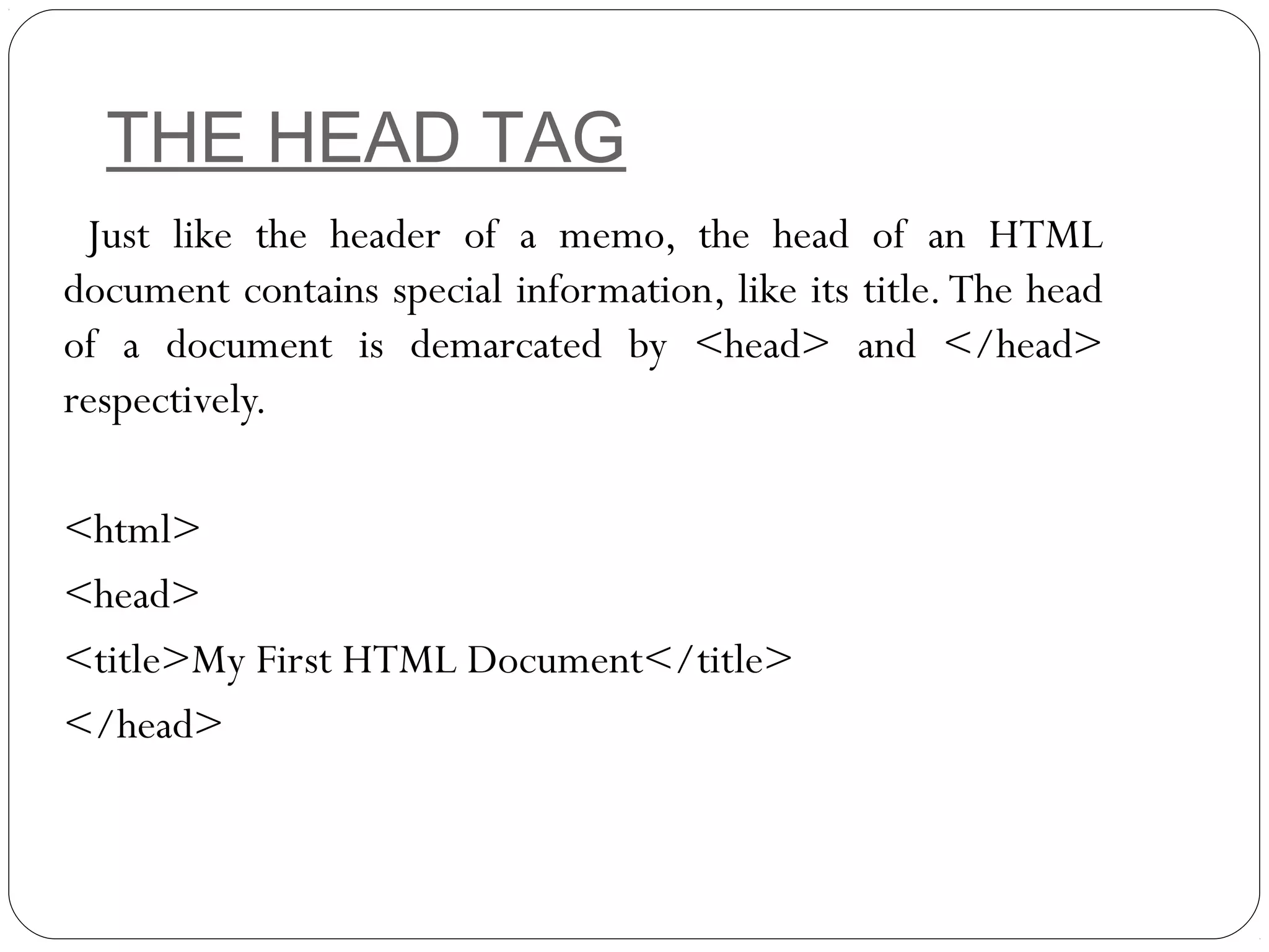 THE HEAD TAG
Just like the header of a memo, the head of an HTML
document contains special information, like its title.The head
of a document is demarcated by <head> and </head>
respectively.
<html>
<head>
<title>My First HTML Document</title>
</head>
 