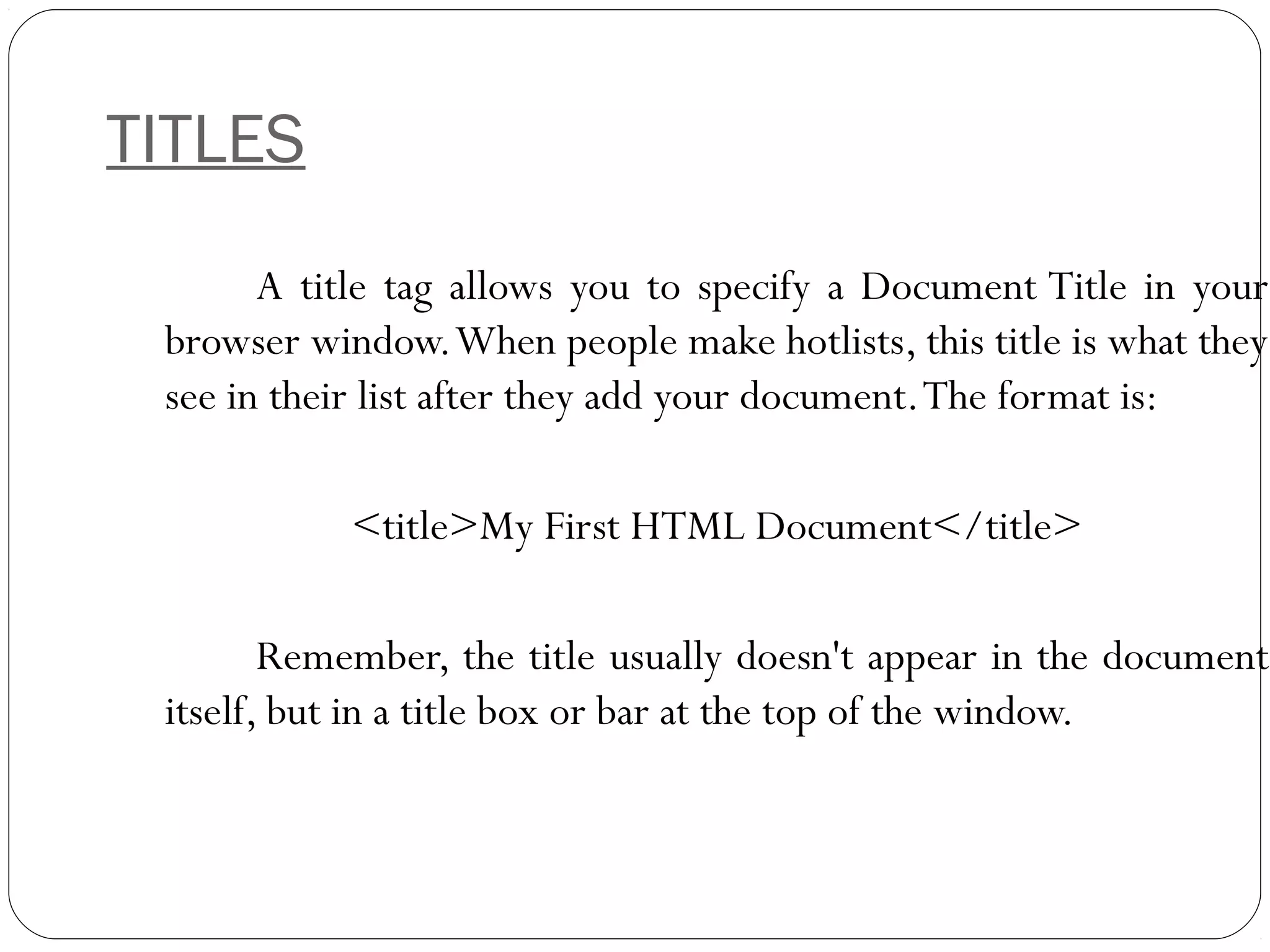 TITLES
A title tag allows you to specify a Document Title in your
browser window.When people make hotlists, this title is what they
see in their list after they add your document.The format is:
<title>My First HTML Document</title>
Remember, the title usually doesn't appear in the document
itself, but in a title box or bar at the top of the window.
 