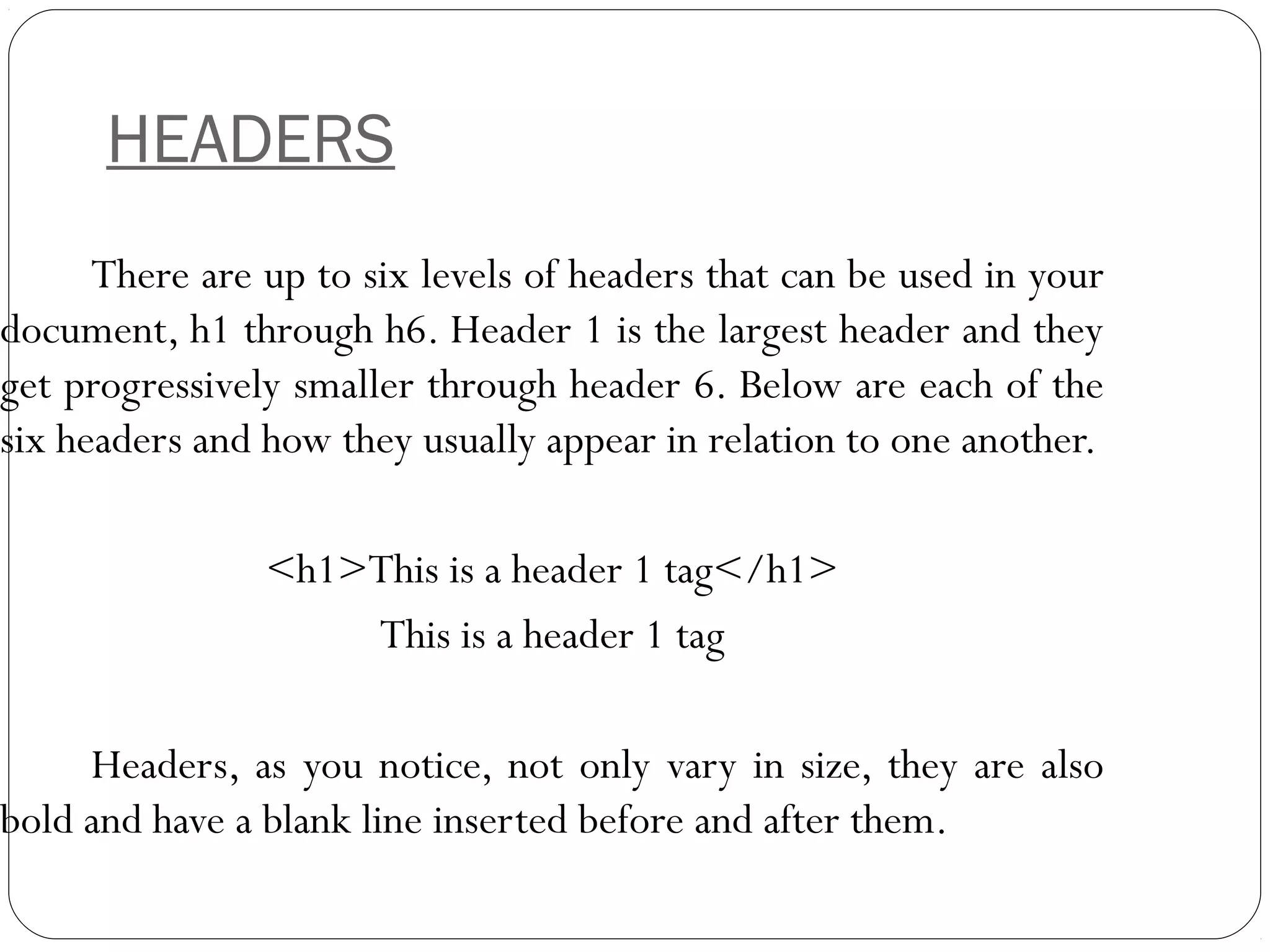 HEADERS
There are up to six levels of headers that can be used in your
document, h1 through h6. Header 1 is the largest header and they
get progressively smaller through header 6. Below are each of the
six headers and how they usually appear in relation to one another.
<h1>This is a header 1 tag</h1>
This is a header 1 tag
Headers, as you notice, not only vary in size, they are also
bold and have a blank line inserted before and after them.
 