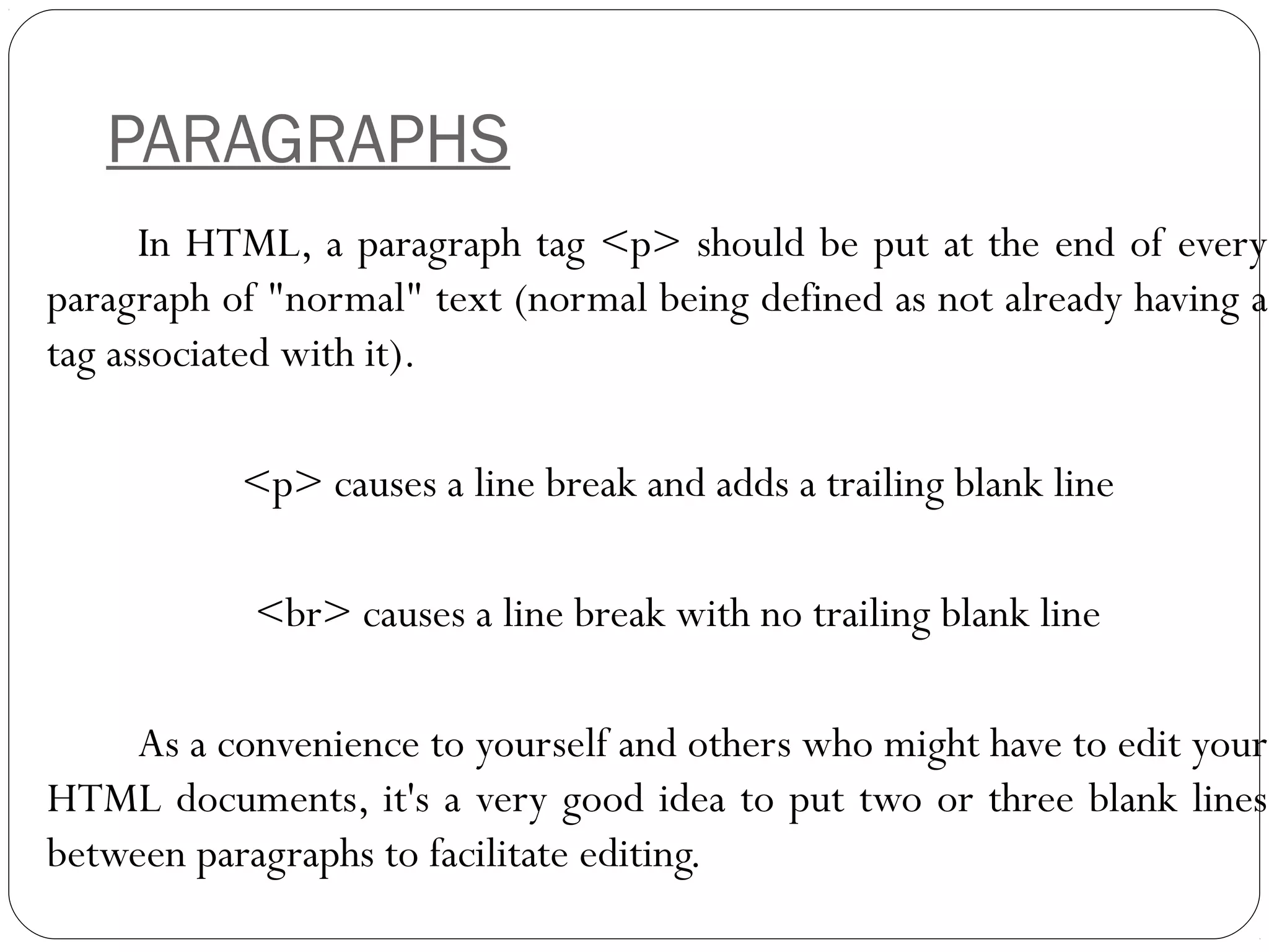 PARAGRAPHS
In HTML, a paragraph tag <p> should be put at the end of every
paragraph of "normal" text (normal being defined as not already having a
tag associated with it).
<p> causes a line break and adds a trailing blank line
<br> causes a line break with no trailing blank line
As a convenience to yourself and others who might have to edit your
HTML documents, it's a very good idea to put two or three blank lines
between paragraphs to facilitate editing.
 