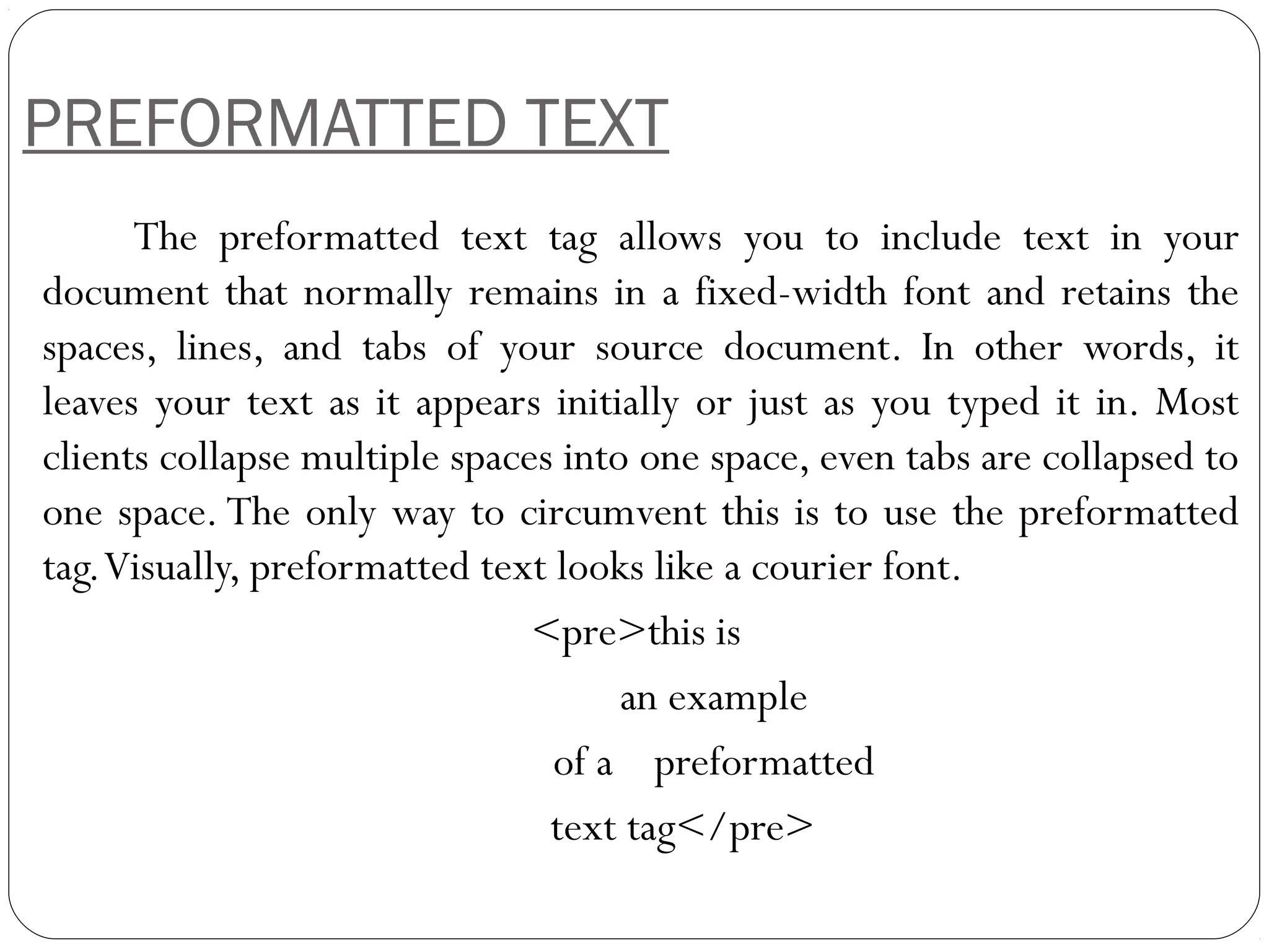 PREFORMATTED TEXT
The preformatted text tag allows you to include text in your
document that normally remains in a fixed-width font and retains the
spaces, lines, and tabs of your source document. In other words, it
leaves your text as it appears initially or just as you typed it in. Most
clients collapse multiple spaces into one space, even tabs are collapsed to
one space. The only way to circumvent this is to use the preformatted
tag.Visually, preformatted text looks like a courier font.
<pre>this is
an example
of a preformatted
text tag</pre>
 