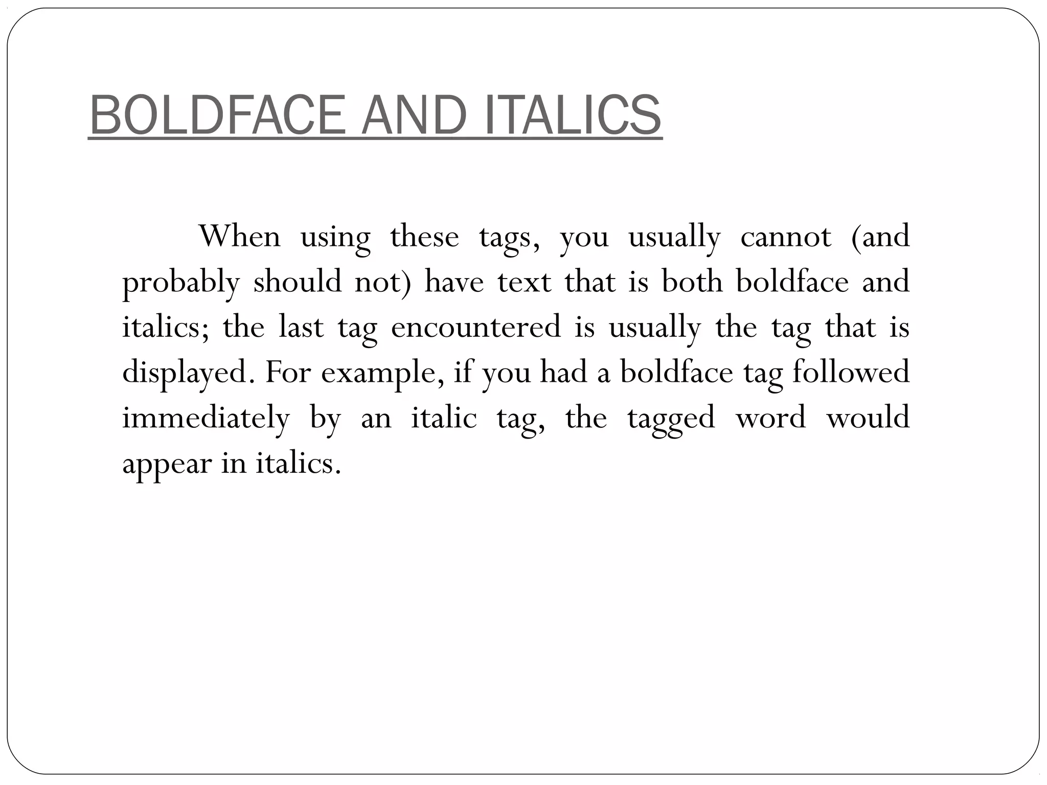 BOLDFACE AND ITALICS
When using these tags, you usually cannot (and
probably should not) have text that is both boldface and
italics; the last tag encountered is usually the tag that is
displayed. For example, if you had a boldface tag followed
immediately by an italic tag, the tagged word would
appear in italics.
 