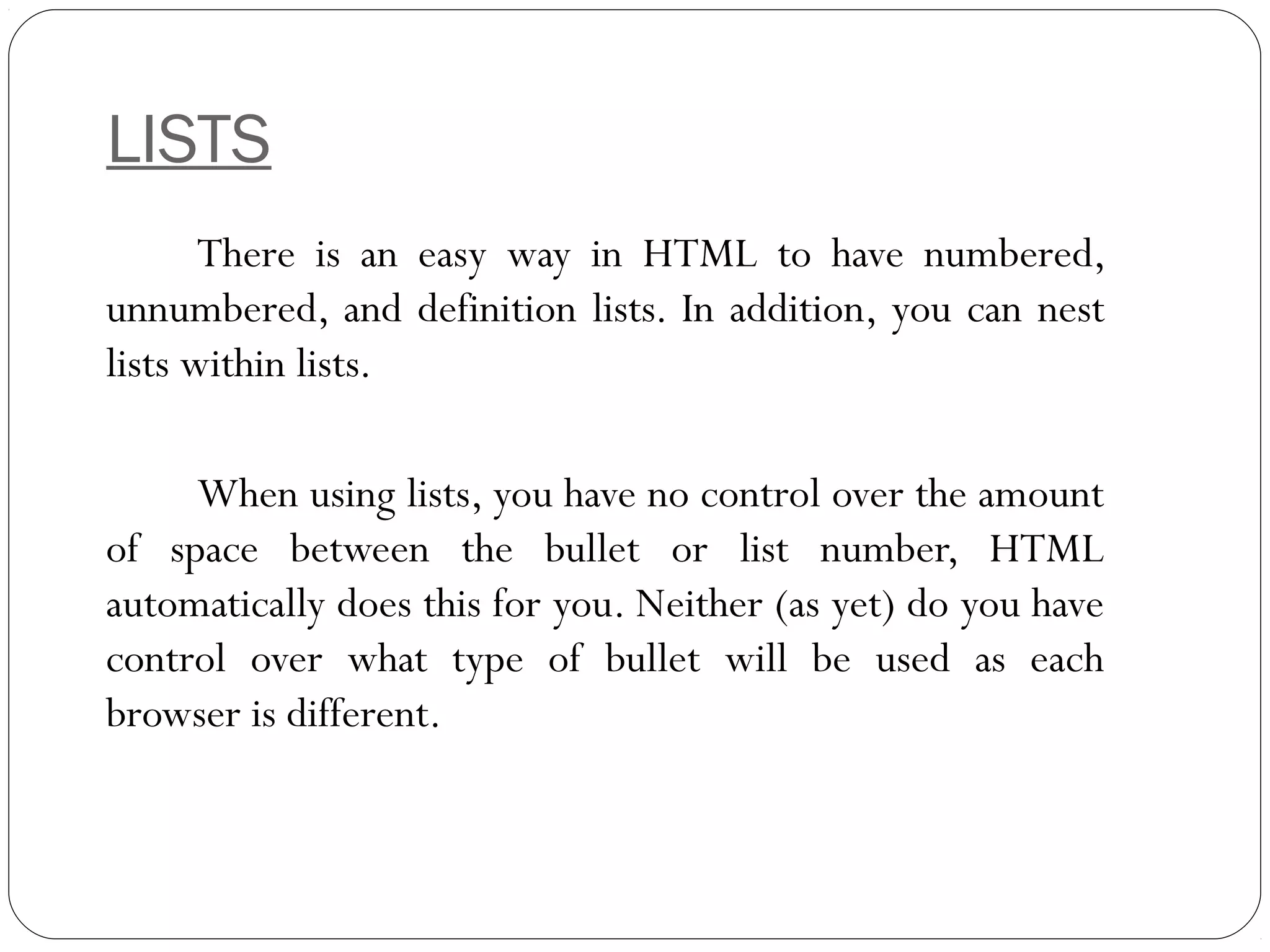 LISTS
There is an easy way in HTML to have numbered,
unnumbered, and definition lists. In addition, you can nest
lists within lists.
When using lists, you have no control over the amount
of space between the bullet or list number, HTML
automatically does this for you. Neither (as yet) do you have
control over what type of bullet will be used as each
browser is different.
 