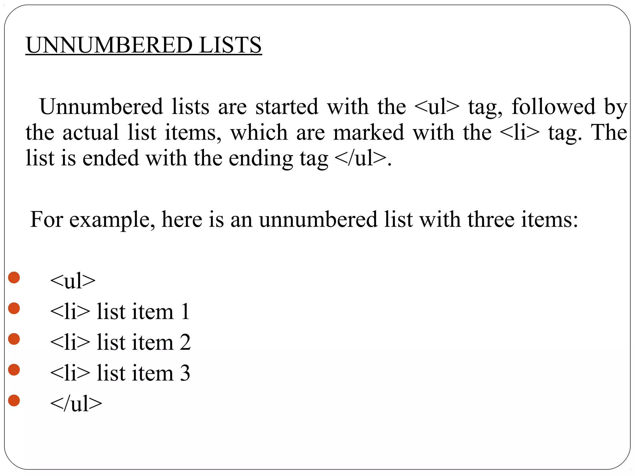 UNNUMBERED LISTS
Unnumbered lists are started with the <ul> tag, followed by
the actual list items, which are marked with the <li> tag. The
list is ended with the ending tag </ul>.
For example, here is an unnumbered list with three items:
 <ul>
 <li> list item 1
 <li> list item 2
 <li> list item 3
 </ul>
 