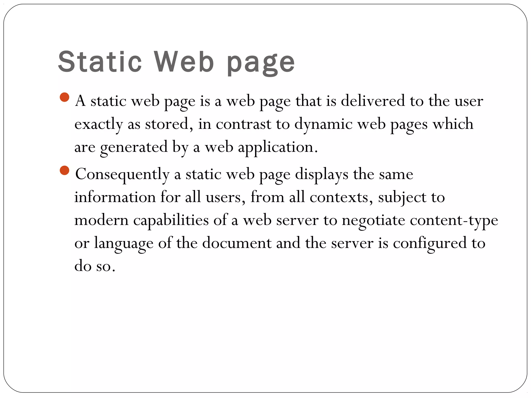 Static Web page
A static web page is a web page that is delivered to the user
exactly as stored, in contrast to dynamic web pages which
are generated by a web application.
Consequently a static web page displays the same
information for all users, from all contexts, subject to
modern capabilities of a web server to negotiate content-type
or language of the document and the server is configured to
do so.
 