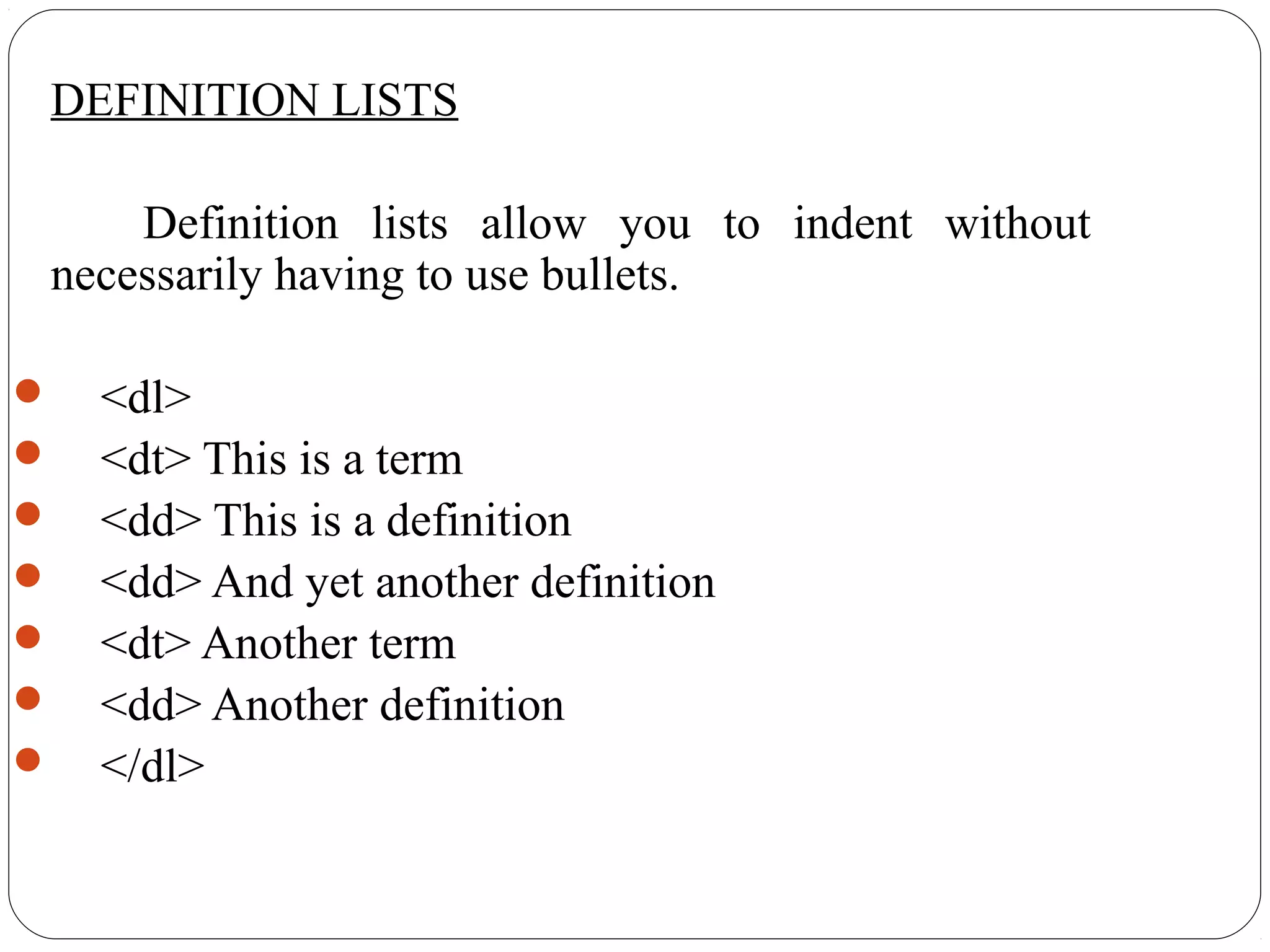 DEFINITION LISTS
Definition lists allow you to indent without
necessarily having to use bullets.
 <dl>
 <dt> This is a term
 <dd> This is a definition
 <dd> And yet another definition
 <dt> Another term
 <dd> Another definition
 </dl>
 