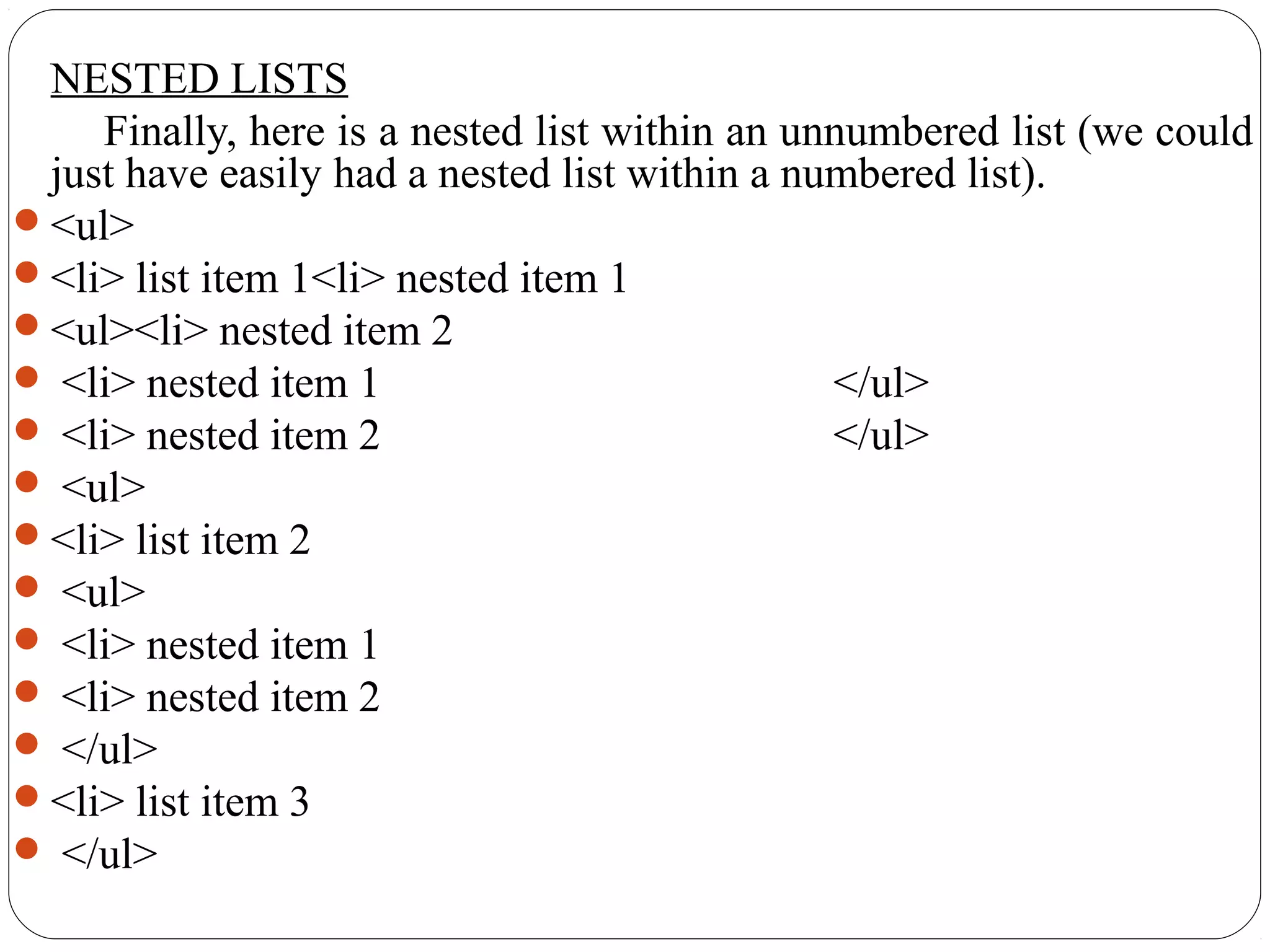 NESTED LISTS
Finally, here is a nested list within an unnumbered list (we could
just have easily had a nested list within a numbered list).
<ul>
<li> list item 1<li> nested item 1
<ul><li> nested item 2
 <li> nested item 1 </ul>
 <li> nested item 2 </ul>
 <ul>
<li> list item 2
 <ul>
 <li> nested item 1
 <li> nested item 2
 </ul>
<li> list item 3
 </ul>
 