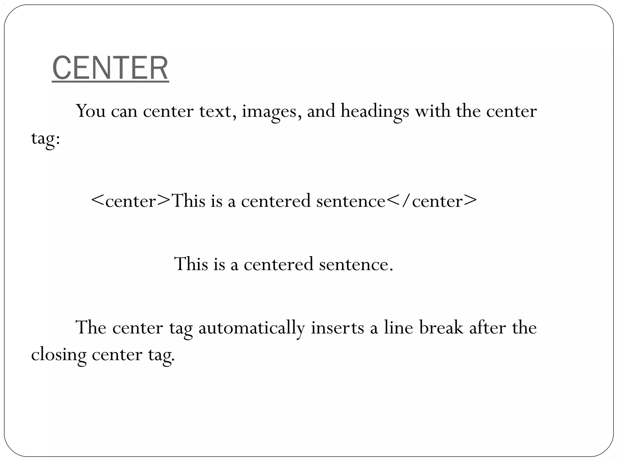 CENTER
You can center text, images, and headings with the center
tag:
<center>This is a centered sentence</center>
This is a centered sentence.
The center tag automatically inserts a line break after the
closing center tag.
 