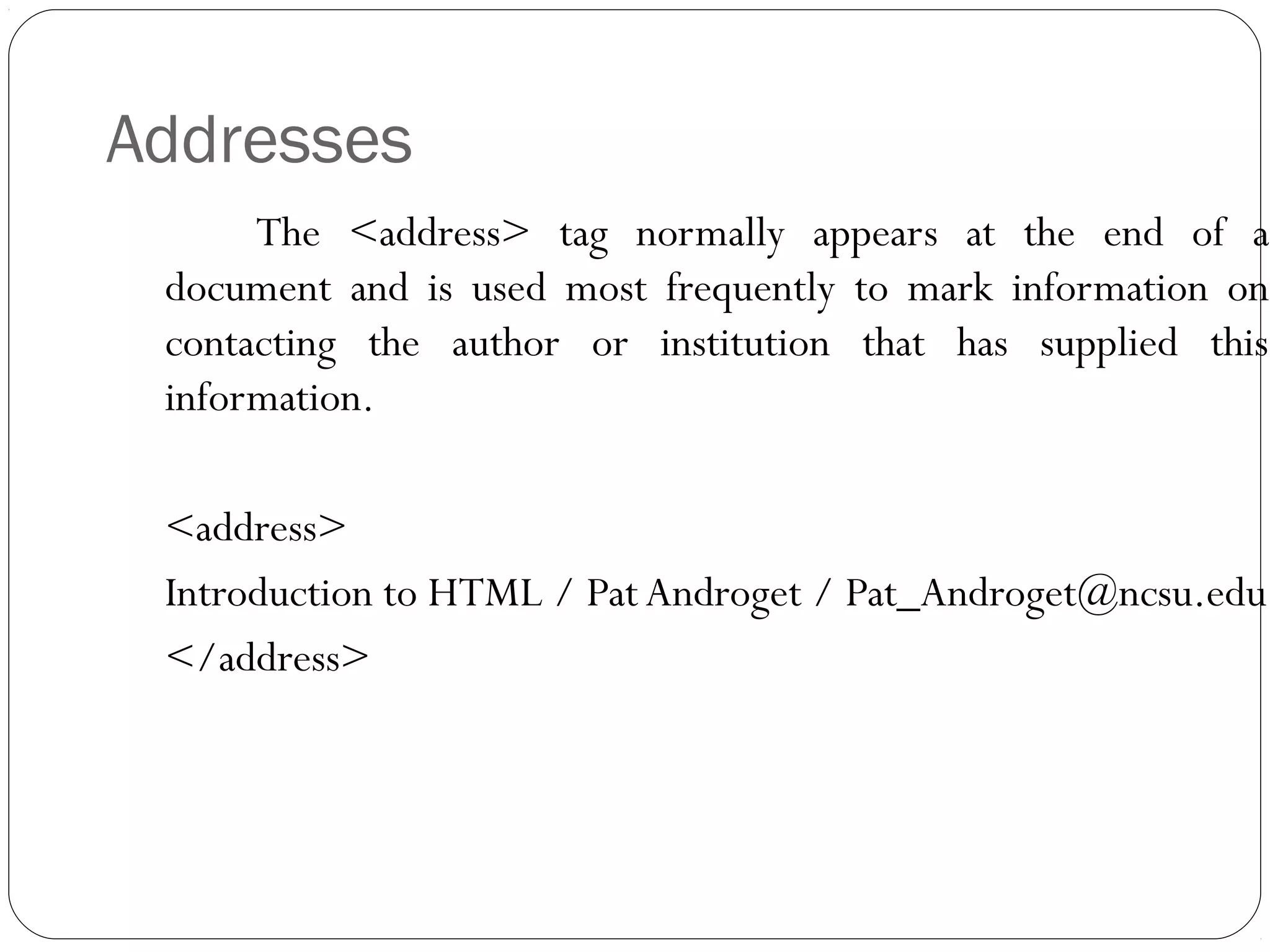 Addresses
The <address> tag normally appears at the end of a
document and is used most frequently to mark information on
contacting the author or institution that has supplied this
information.
<address>
Introduction to HTML / Pat Androget / Pat_Androget@ncsu.edu
</address>
 