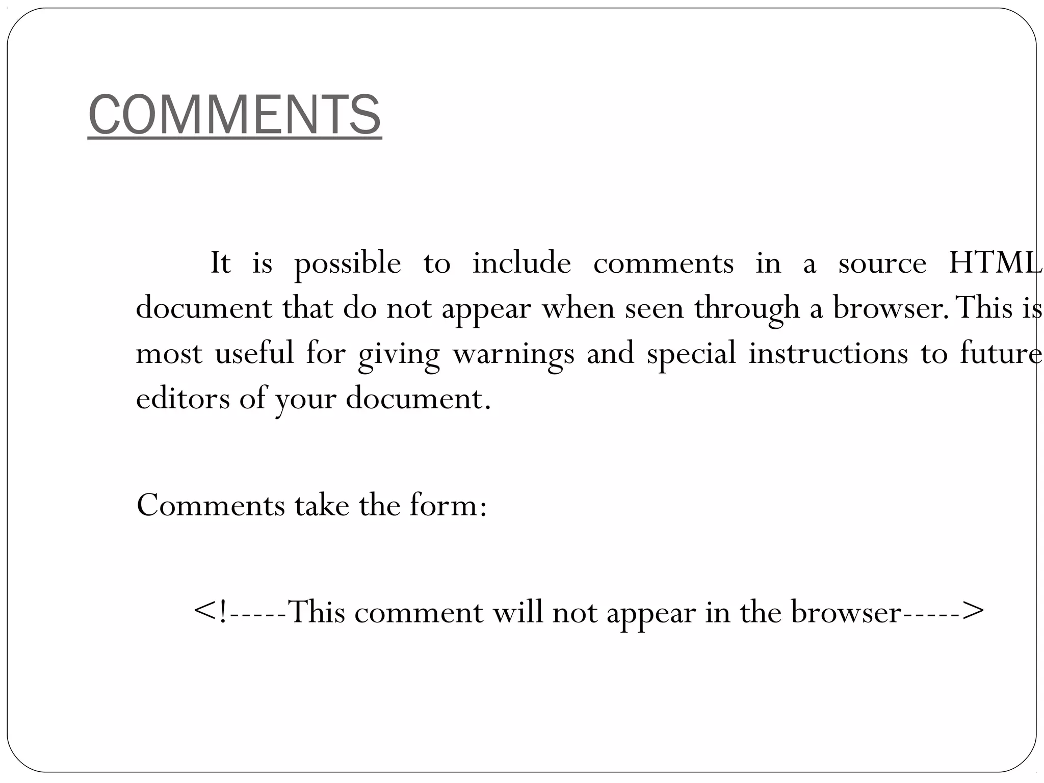 COMMENTS
It is possible to include comments in a source HTML
document that do not appear when seen through a browser.This is
most useful for giving warnings and special instructions to future
editors of your document.
Comments take the form:
<!-----This comment will not appear in the browser----->
 