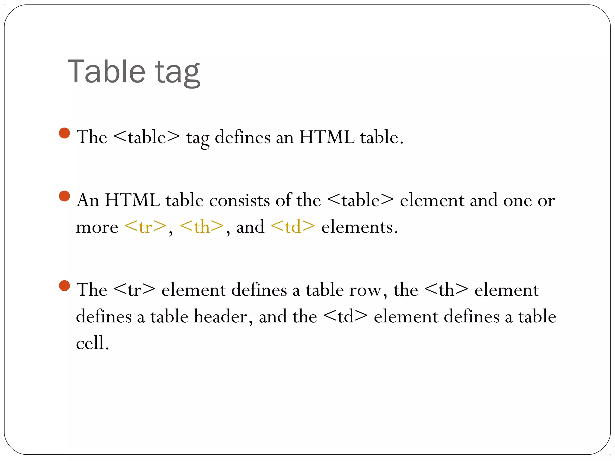 Table tag
The <table> tag defines an HTML table.
An HTML table consists of the <table> element and one or
more <tr>, <th>, and <td> elements.
The <tr> element defines a table row, the <th> element
defines a table header, and the <td> element defines a table
cell.
 