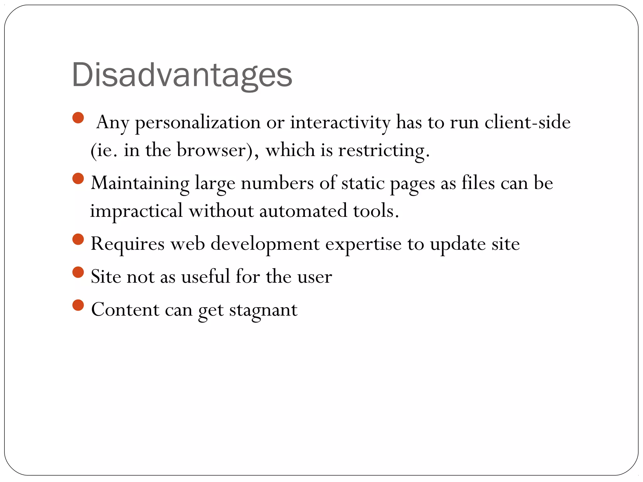 Disadvantages
 Any personalization or interactivity has to run client-side
(ie. in the browser), which is restricting.
Maintaining large numbers of static pages as files can be
impractical without automated tools.
Requires web development expertise to update site
Site not as useful for the user
Content can get stagnant
 