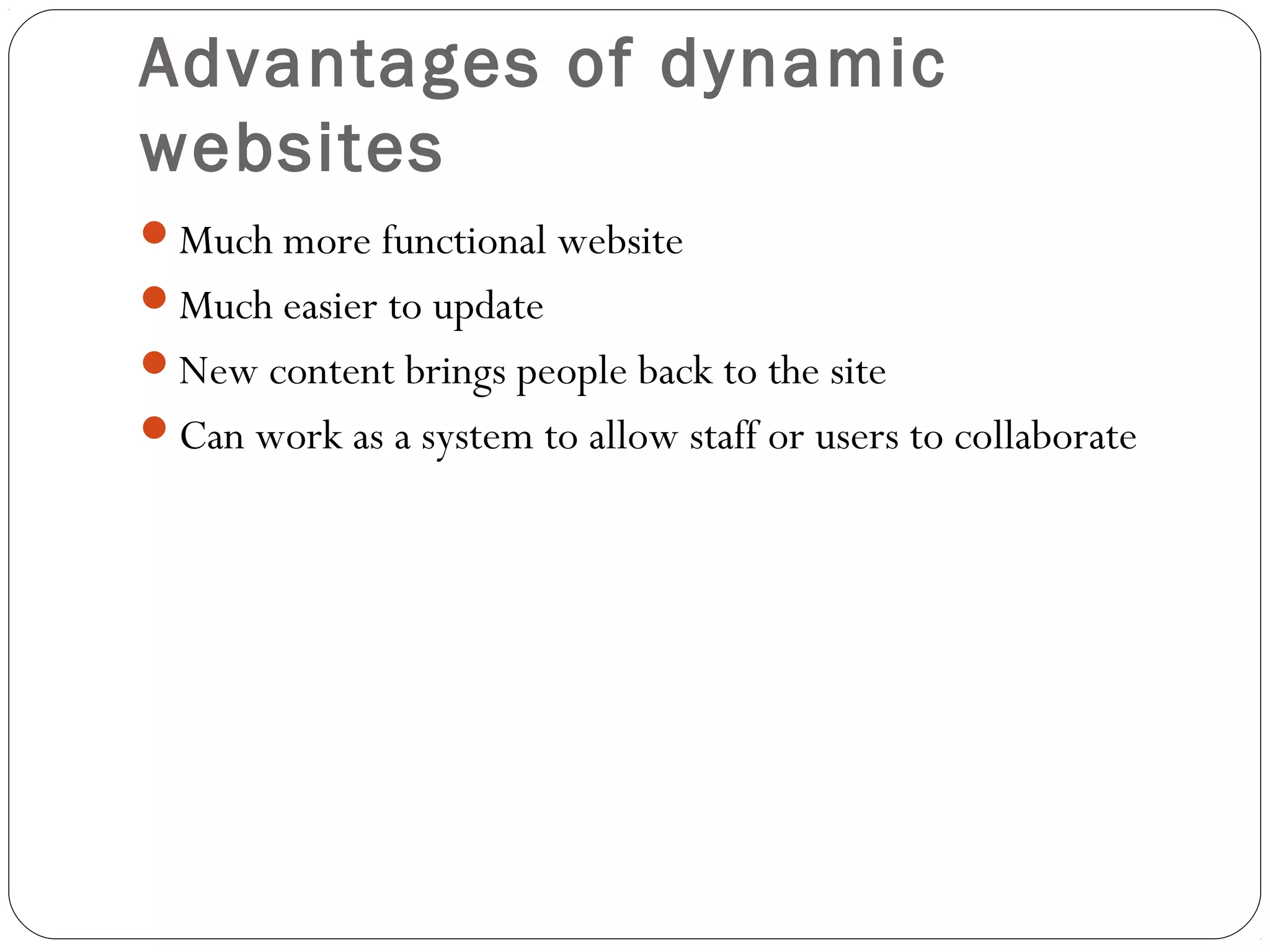 Advantages of dynamic
websites
Much more functional website
Much easier to update
New content brings people back to the site
Can work as a system to allow staff or users to collaborate
 