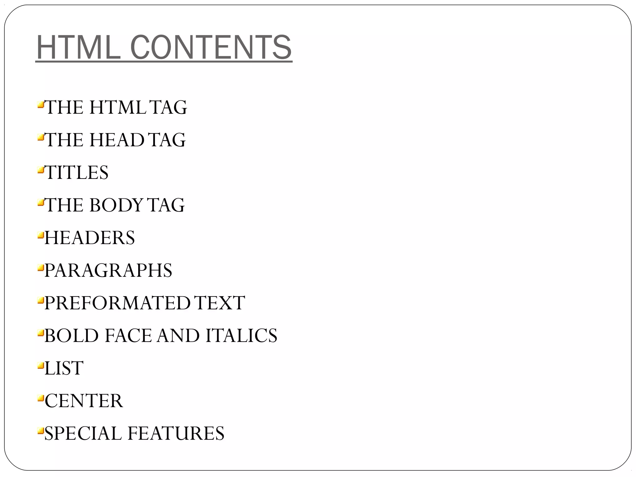 HTML CONTENTS
THE HTMLTAG
THE HEADTAG
TITLES
THE BODYTAG
HEADERS
PARAGRAPHS
PREFORMATEDTEXT
BOLD FACE AND ITALICS
LIST
CENTER
SPECIAL FEATURES
 
