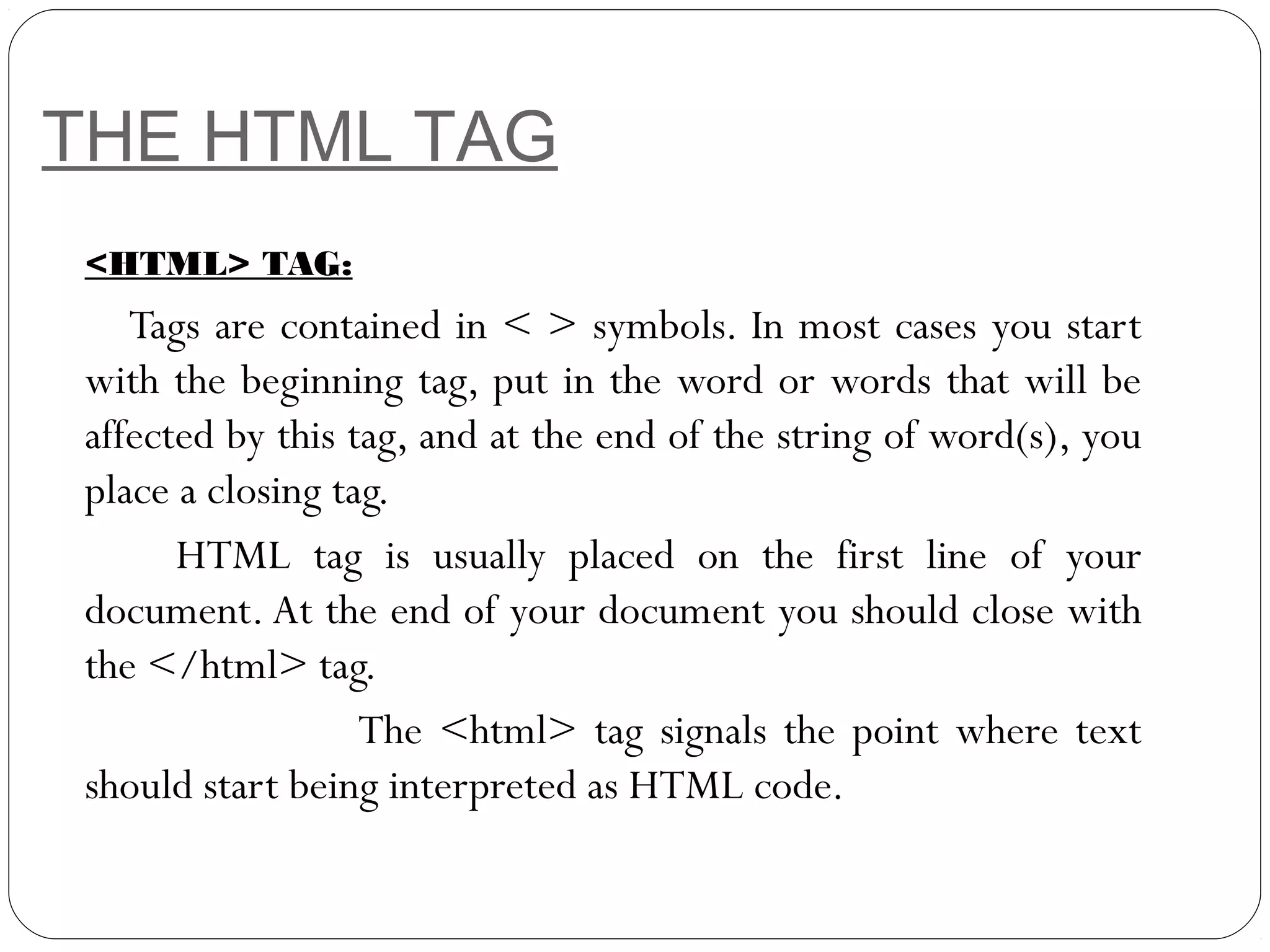 THE HTML TAG
<HTML> TAG:
Tags are contained in < > symbols. In most cases you start
with the beginning tag, put in the word or words that will be
affected by this tag, and at the end of the string of word(s), you
place a closing tag.
HTML tag is usually placed on the first line of your
document. At the end of your document you should close with
the </html> tag.
The <html> tag signals the point where text
should start being interpreted as HTML code.
 