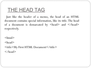 THE HEAD TAG
Just like the header of a memo, the head of an HTML
document contains special information, like its title.The head
of a document is demarcated by <head> and </head>
respectively.
<html>
<head>
<title>My First HTML Document</title>
</head>
 