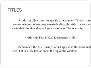 TITLES
A title tag allows you to specify a Document Title in your
browser window.When people make hotlists, this title is what they
see in their list after they add your document.The format is:
<title>My First HTML Document</title>
Remember, the title usually doesn't appear in the document
itself, but in a title box or bar at the top of the window.
 