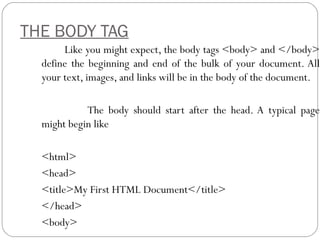 THE BODY TAG
Like you might expect, the body tags <body> and </body>
define the beginning and end of the bulk of your document. All
your text, images, and links will be in the body of the document.
The body should start after the head. A typical page
might begin like
<html>
<head>
<title>My First HTML Document</title>
</head>
<body>
 