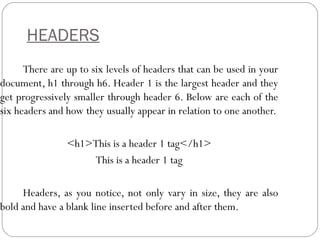HEADERS
There are up to six levels of headers that can be used in your
document, h1 through h6. Header 1 is the largest header and they
get progressively smaller through header 6. Below are each of the
six headers and how they usually appear in relation to one another.
<h1>This is a header 1 tag</h1>
This is a header 1 tag
Headers, as you notice, not only vary in size, they are also
bold and have a blank line inserted before and after them.
 