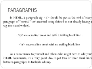 PARAGRAPHS
In HTML, a paragraph tag <p> should be put at the end of every
paragraph of "normal" text (normal being defined as not already having a
tag associated with it).
<p> causes a line break and adds a trailing blank line
<br> causes a line break with no trailing blank line
As a convenience to yourself and others who might have to edit your
HTML documents, it's a very good idea to put two or three blank lines
between paragraphs to facilitate editing.
 