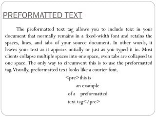 PREFORMATTED TEXT
The preformatted text tag allows you to include text in your
document that normally remains in a fixed-width font and retains the
spaces, lines, and tabs of your source document. In other words, it
leaves your text as it appears initially or just as you typed it in. Most
clients collapse multiple spaces into one space, even tabs are collapsed to
one space. The only way to circumvent this is to use the preformatted
tag.Visually, preformatted text looks like a courier font.
<pre>this is
an example
of a preformatted
text tag</pre>
 
