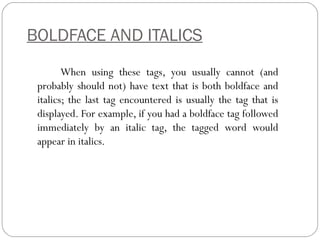 BOLDFACE AND ITALICS
When using these tags, you usually cannot (and
probably should not) have text that is both boldface and
italics; the last tag encountered is usually the tag that is
displayed. For example, if you had a boldface tag followed
immediately by an italic tag, the tagged word would
appear in italics.
 
