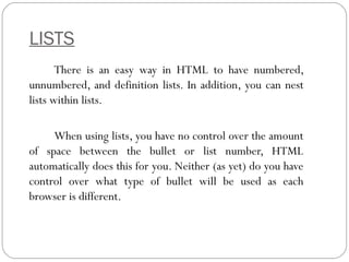 LISTS
There is an easy way in HTML to have numbered,
unnumbered, and definition lists. In addition, you can nest
lists within lists.
When using lists, you have no control over the amount
of space between the bullet or list number, HTML
automatically does this for you. Neither (as yet) do you have
control over what type of bullet will be used as each
browser is different.
 