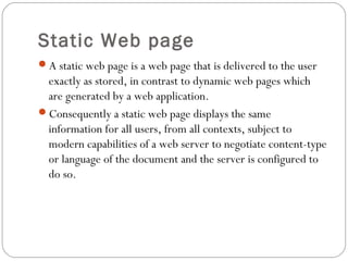 Static Web page
A static web page is a web page that is delivered to the user
exactly as stored, in contrast to dynamic web pages which
are generated by a web application.
Consequently a static web page displays the same
information for all users, from all contexts, subject to
modern capabilities of a web server to negotiate content-type
or language of the document and the server is configured to
do so.
 