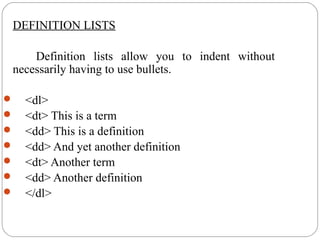 DEFINITION LISTS
Definition lists allow you to indent without
necessarily having to use bullets.
 <dl>
 <dt> This is a term
 <dd> This is a definition
 <dd> And yet another definition
 <dt> Another term
 <dd> Another definition
 </dl>
 