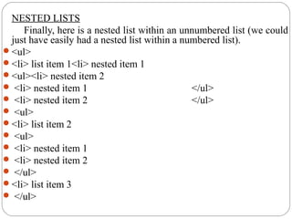 NESTED LISTS
Finally, here is a nested list within an unnumbered list (we could
just have easily had a nested list within a numbered list).
<ul>
<li> list item 1<li> nested item 1
<ul><li> nested item 2
 <li> nested item 1 </ul>
 <li> nested item 2 </ul>
 <ul>
<li> list item 2
 <ul>
 <li> nested item 1
 <li> nested item 2
 </ul>
<li> list item 3
 </ul>
 