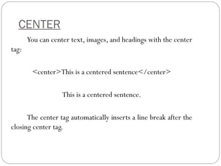 CENTER
You can center text, images, and headings with the center
tag:
<center>This is a centered sentence</center>
This is a centered sentence.
The center tag automatically inserts a line break after the
closing center tag.
 