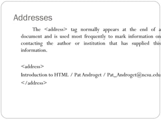 Addresses
The <address> tag normally appears at the end of a
document and is used most frequently to mark information on
contacting the author or institution that has supplied this
information.
<address>
Introduction to HTML / Pat Androget / Pat_Androget@ncsu.edu
</address>
 