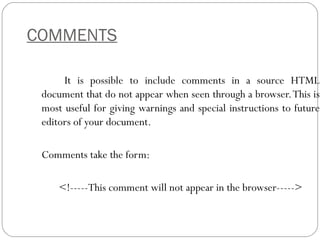 COMMENTS
It is possible to include comments in a source HTML
document that do not appear when seen through a browser.This is
most useful for giving warnings and special instructions to future
editors of your document.
Comments take the form:
<!-----This comment will not appear in the browser----->
 