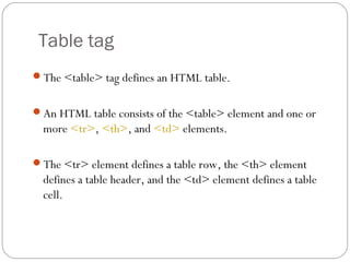 Table tag
The <table> tag defines an HTML table.
An HTML table consists of the <table> element and one or
more <tr>, <th>, and <td> elements.
The <tr> element defines a table row, the <th> element
defines a table header, and the <td> element defines a table
cell.
 