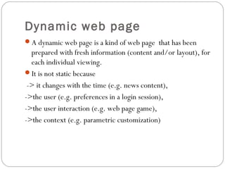 Dynamic web page
A dynamic web page is a kind of web page that has been
prepared with fresh information (content and/or layout), for
each individual viewing.
It is not static because
-> it changes with the time (e.g. news content),
->the user (e.g. preferences in a login session),
->the user interaction (e.g. web page game),
->the context (e.g. parametric customization)
 