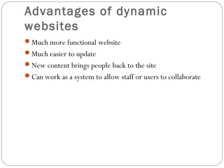 Advantages of dynamic
websites
Much more functional website
Much easier to update
New content brings people back to the site
Can work as a system to allow staff or users to collaborate
 